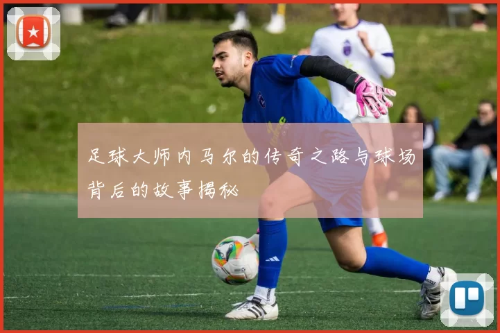 足球大师内马尔的传奇之路与球场背后的故事揭秘