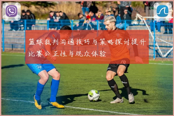 篮球裁判沟通技巧与策略探讨提升比赛公正性与观众体验