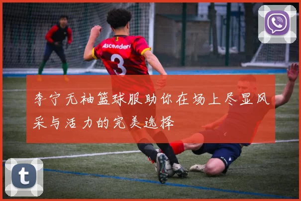 李宁无袖篮球服助你在场上尽显风采与活力的完美选择