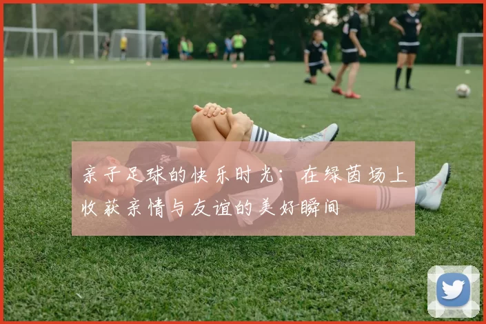 亲子足球的快乐时光：在绿茵场上收获亲情与友谊的美好瞬间