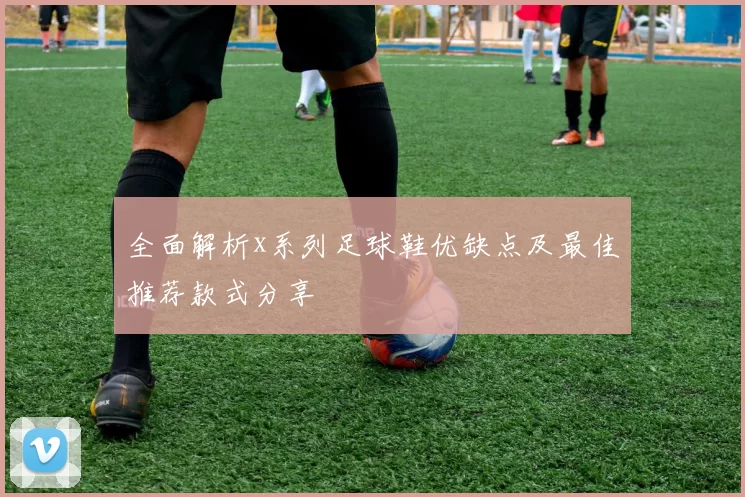 全面解析x系列足球鞋优缺点及最佳推荐款式分享